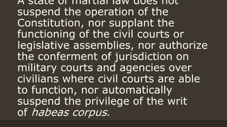A state of martial law does not
suspend the operation of the
Constitution, nor supplant the
functioning of the civil courts or
legislative assemblies, nor authorize
the conferment of jurisdiction on
military courts and agencies over
civilians where civil courts are able
to function, nor automatically
suspend the privilege of the writ
of habeas corpus.
 