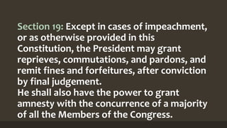 Section 19: Except in cases of impeachment,
or as otherwise provided in this
Constitution, the President may grant
reprieves, commutations, and pardons, and
remit fines and forfeitures, after conviction
by final judgement.
He shall also have the power to grant
amnesty with the concurrence of a majority
of all the Members of the Congress.
 