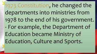 1973 Constitution, he changed the
departments into ministries from
1978 to the end of his government.
- For example, the Department of
Education became Ministry of
Education, Culture and Sports.
 