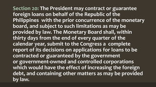 Section 20: The President may contract or guarantee
foreign loans on behalf of the Republic of the
Philippines with the prior concurrence of the monetary
board, and subject to such limitations as may be
provided by law. The Monetary Board shall, within
thirty days from the end of every quarter of the
calendar year, submit to the Congress a complete
report of its decisions on applications for loans to be
contracted or guaranteed by the government
or government-owned and controlled corporations
which would have the effect of increasing the foreign
debt, and containing other matters as may be provided
by law.
 