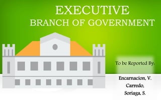 EXECUTIVE
BRANCH OF GOVERNMENT
To be Reported By:
Encarnacion, V.
Carredo,
Soriaga, S.
 