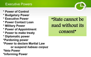 Executive Powers
* Power of Control
* Budgetary Power
* Executive Power
* Power Contact Loan
* Military Power
* Power of Appointment
* Power to make treaty
* Diplomatic power
*Pardoning power
*Power to declare Martial Law
or suspend habeas corpuz
*Veto Power
*Informing Power
“State cannot be
sued without its
consent”
 