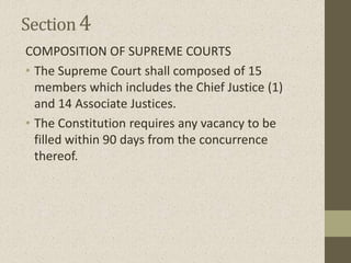 Section4
COMPOSITION OF SUPREME COURTS
• The Supreme Court shall composed of 15
members which includes the Chief Justice (1)
and 14 Associate Justices.
• The Constitution requires any vacancy to be
filled within 90 days from the concurrence
thereof.
 