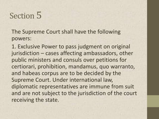 Section 5
The Supreme Court shall have the following
powers:
1. Exclusive Power to pass judgment on original
jurisdiction – cases affecting ambassadors, other
public ministers and consuls over petitions for
certiorari, prohibition, mandamus, quo warranto,
and habeas corpus are to be decided by the
Supreme Court. Under international law,
diplomatic representatives are immune from suit
and are not subject to the jurisdiction of the court
receiving the state.
 