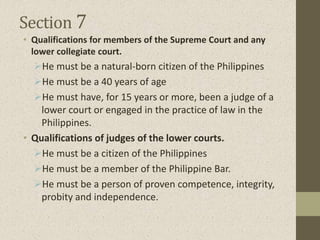 Section 7
• Qualifications for members of the Supreme Court and any
lower collegiate court.
He must be a natural-born citizen of the Philippines
He must be a 40 years of age
He must have, for 15 years or more, been a judge of a
lower court or engaged in the practice of law in the
Philippines.
• Qualifications of judges of the lower courts.
He must be a citizen of the Philippines
He must be a member of the Philippine Bar.
He must be a person of proven competence, integrity,
probity and independence.
 