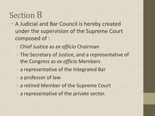 Section 8
• A Judicial and Bar Council is hereby created
under the supervision of the Supreme Court
composed of :
• Chief Justice as ex officio Chairman
• The Secretary of Justice, and a representative of
the Congress as ex officio Members
• a representative of the Integrated Bar
• a professor of law
• a retired Member of the Supreme Court
• a representative of the private sector.
 