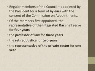 • Regular members of the Council – appointed by
the President for a term of 4y ears with the
consent of the Commission on Appointments.
• Of the Members first appointed, the
representative of the Integrated Bar shall serve
for four years
• the professor of law for three years
• the retired Justice for two years
• the representative of the private sector for one
year.
 