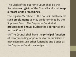 • The Clerk of the Supreme Court shall be the
Secretary ex officio of the Council and shall keep
a record of its proceedings.
• The regular Members of the Council shall receive
such emoluments as may be determined by the
Supreme Court. The Supreme Court shall
provide in its annual budget the appropriations
for the Council.
• (5) The Council shall have the principal function
of recommending appointees to the Judiciary. It
may exercise such other functions and duties as
the Supreme Court may assign to it.
 
