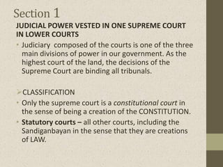 Section 1
JUDICIAL POWER VESTED IN ONE SUPREME COURT
IN LOWER COURTS
• Judiciary composed of the courts is one of the three
main divisions of power in our government. As the
highest court of the land, the decisions of the
Supreme Court are binding all tribunals.
CLASSIFICATION
• Only the supreme court is a constitutional court in
the sense of being a creation of the CONSTITUTION.
• Statutory courts – all other courts, including the
Sandiganbayan in the sense that they are creations
of LAW.
 