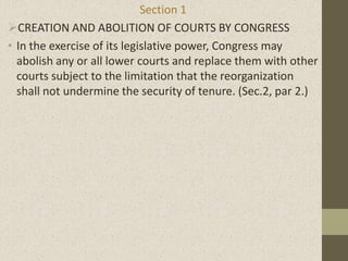 Section 1
CREATION AND ABOLITION OF COURTS BY CONGRESS
• In the exercise of its legislative power, Congress may
abolish any or all lower courts and replace them with other
courts subject to the limitation that the reorganization
shall not undermine the security of tenure. (Sec.2, par 2.)
 