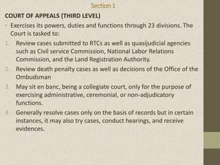 Section1
COURT OF APPEALS (THIRD LEVEL)
• Exercises its powers, duties and functions through 23 divisions. The
Court is tasked to:
1. Review cases submitted to RTCs as well as quasijudicial agencies
such as Civil service Commission, National Labor Relations
Commission, and the Land Registration Authority.
2. Review death penalty cases as well as decisions of the Office of the
Ombudsman
3. May sit en banc, being a collegiate court, only for the purpose of
exercising administrative, ceremonial, or non-adjudicatory
functions.
4. Generally resolve cases only on the basis of records but in certain
instances, it may also try cases, conduct hearings, and receive
evidences.
 