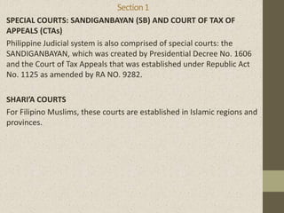 Section1
SPECIAL COURTS: SANDIGANBAYAN (SB) AND COURT OF TAX OF
APPEALS (CTAs)
Philippine Judicial system is also comprised of special courts: the
SANDIGANBAYAN, which was created by Presidential Decree No. 1606
and the Court of Tax Appeals that was established under Republic Act
No. 1125 as amended by RA NO. 9282.
SHARI’A COURTS
For Filipino Muslims, these courts are established in Islamic regions and
provinces.
 