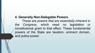 4. Generally Non-Delegable Powers
These are powers that are essentially inherent in
the Congress, which need no legislation or
constitutional grant to that effect. These fundamental
powers of the State are taxation, eminent domain,
and police power.
 