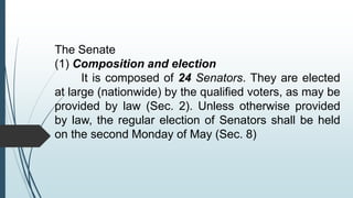 The Senate
(1) Composition and election
It is composed of 24 Senators. They are elected
at large (nationwide) by the qualified voters, as may be
provided by law (Sec. 2). Unless otherwise provided
by law, the regular election of Senators shall be held
on the second Monday of May (Sec. 8)
 