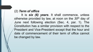 (2) Term of office
It is six (6) years. It shall commence, unless
otherwise provided by law, at noon on the 30th day of
June next following election (Sec. 4, par. 1). The
Constitution has a similar provision with respect to the
President and Vice-President except that the hour and
date of commencement of their term of office cannot
be changed by law.
 