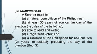 (3) Qualifications
A Senator must be:
(a) a natural-born citizen of the Philippines;
(b) at least 35 years of age on the day of the
election (i.e., day of the balloting);
(c) able to read and write;
(d) a registered voter; and
(e) a resident of the Philippines for not less two
(2) years immediately preceding the day of the
election (Sec. 3)
 