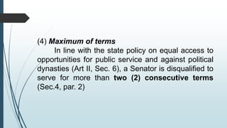(4) Maximum of terms
In line with the state policy on equal access to
opportunities for public service and against political
dynasties (Art II, Sec. 6), a Senator is disqualified to
serve for more than two (2) consecutive terms
(Sec.4, par. 2)
 