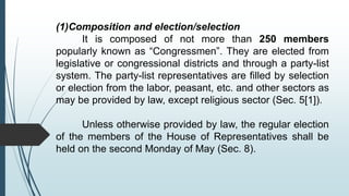 (1)Composition and election/selection
It is composed of not more than 250 members
popularly known as “Congressmen”. They are elected from
legislative or congressional districts and through a party-list
system. The party-list representatives are filled by selection
or election from the labor, peasant, etc. and other sectors as
may be provided by law, except religious sector (Sec. 5[1]).
Unless otherwise provided by law, the regular election
of the members of the House of Representatives shall be
held on the second Monday of May (Sec. 8).
 