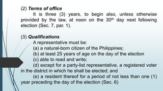 (2) Terms of office
It is three (3) years, to begin also, unless otherwise
provided by the law, at noon on the 30th day next following
election (Sec. 7, par. 1).
(3) Qualifications
A representative must be:
(a) a natural-born citizen of the Philippines;
(b) at least 25 years of age on the day of the election
(c) able to read and write;
(d) except for a party-list representative, a registered voter
in the district in which he shall be elected; and
(e) a resident thereof for a period of not less than one (1)
year preceding the day of the election (Sec. 6)
 
