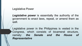 Legislative Power
Legislative power is essentially the authority of the
government to enact laws, repeal, or amend them as
well.
Legislative power in the Philippines is vested in the
Congress, which consists of bicameral structure,
namely: the Senate and the House of
Representative
 
