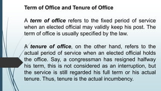 Term of Office and Tenure of Office
A term of office refers to the fixed period of service
when an elected official may validly keep his post. The
term of office is usually specified by the law.
A tenure of office, on the other hand, refers to the
actual period of service when an elected official holds
the office. Say, a congressman has resigned halfway
his term, this is not considered as an interruption, but
the service is still regarded his full term or his actual
tenure. Thus, tenure is the actual incumbency.
 
