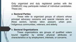 Only organized and duly registered parties with the
COMELEC may participate instead of individual candidates.
These are:
a. Sectoral Parties
These refer to organized groups of citizens whose
principal advocacy concerns and special interests are in
these sectors, namely: labor, peasant, urban poor,
indigenous communities, veterans, and elderly.
b. Sectoral Organizations
These organizations are groups of qualified voters
bound together by similar physical attributes or
characteristics or by employment, interests, or concerns.
 