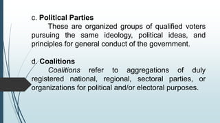 c. Political Parties
These are organized groups of qualified voters
pursuing the same ideology, political ideas, and
principles for general conduct of the government.
d. Coalitions
Coalitions refer to aggregations of duly
registered national, regional, sectoral parties, or
organizations for political and/or electoral purposes.
 