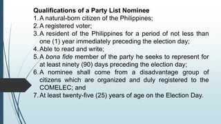 Qualifications of a Party List Nominee
1.A natural-born citizen of the Philippines;
2.A registered voter;
3.A resident of the Philippines for a period of not less than
one (1) year immediately preceding the election day;
4.Able to read and write;
5.A bona fide member of the party he seeks to represent for
at least ninety (90) days preceding the election day;
6.A nominee shall come from a disadvantage group of
citizens which are organized and duly registered to the
COMELEC; and
7.At least twenty-five (25) years of age on the Election Day.
 