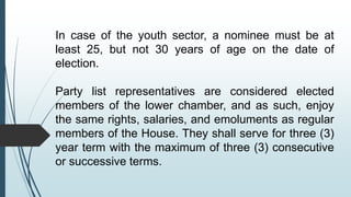In case of the youth sector, a nominee must be at
least 25, but not 30 years of age on the date of
election.
Party list representatives are considered elected
members of the lower chamber, and as such, enjoy
the same rights, salaries, and emoluments as regular
members of the House. They shall serve for three (3)
year term with the maximum of three (3) consecutive
or successive terms.
 