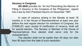 Vacancy in Congress
RA 6645 provides for “An Act Prescribing the Manner of
Filling A Vacancy in the Congress of the Philippines”, signed
into a law by then President Aquino on December 1987.
In case of vacancy arising in the Senate at least 18
months or in the House of Representatives at least one year
before the next regular election for members of Congress, the
COMELEC upon receipt of certification of vacancy, shall call
for special election. The Senator or Member of the House of
Representatives thus elected shall serve only for the
unexpired term.
The election shall not be earlier than 45 days nor later
than 90 days from the date of such resolution.
 