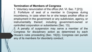 Termination of Members of Congress
1. Voluntary renunciation of the office (Art. VI, Sec. 7 [21]);
2. Forfeiture of seat of a member in Congress during
incumbency, in case when he or she keeps another office or
employment in the government or any subdivision, agency, or
instrumentality thereof, including government-owned or
controlled corporation or subsidiaries (Sec. 13);
3. A penalty of suspension may serve a member of the
Congress for disciplinary action as determined by each
House’s rules proceeding (Sec. 16{3}). Congress can punish
any of its members for disorderly conduct;
 