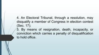 4. An Electoral Tribunal, through a resolution, may
disqualify a member of Congress in election contest
(Sec. 17);
5. By means of resignation, death, incapacity, or
conviction which carries a penalty of disqualification
to hold office.
 