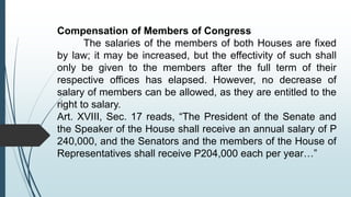 Compensation of Members of Congress
The salaries of the members of both Houses are fixed
by law; it may be increased, but the effectivity of such shall
only be given to the members after the full term of their
respective offices has elapsed. However, no decrease of
salary of members can be allowed, as they are entitled to the
right to salary.
Art. XVIII, Sec. 17 reads, “The President of the Senate and
the Speaker of the House shall receive an annual salary of P
240,000, and the Senators and the members of the House of
Representatives shall receive P204,000 each per year…”
 