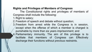 Rights and Privileges of Members of Congress
The Constitutional rights and privileges of members of
Congress shall include the following:
1.Right to salary;
2.Freedom of speech and debate without question;
3.Freedom from arrest while the Congress is in session,
except when the offense of which a member is charged is
punishable by more than six years imprisonment; and
4.Parliamentary immunity. The aim of this privilege is to
facilitate that members of Congress can Effectively
discharge their functions without previous restraints.
 