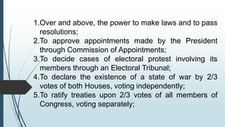 1.Over and above, the power to make laws and to pass
resolutions;
2.To approve appointments made by the President
through Commission of Appointments;
3.To decide cases of electoral protest involving its
members through an Electoral Tribunal;
4.To declare the existence of a state of war by 2/3
votes of both Houses, voting independently;
5.To ratify treaties upon 2/3 votes of all members of
Congress, voting separately;
 