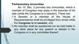 Parliamentary Immunities
Art. VI, Sec. 2 provides two immunities, which a
member of Congress may enjoy in the exercise of his
task (while the Congress is in session). These are:
1.A Senator or a member of the House of
Representatives shall be privileged from arrest while
the Congress is in session; and
2.No member shall be questioned nor be held liable in
any other place for any speech or debate in the
Congress or in any committee thereof.
 