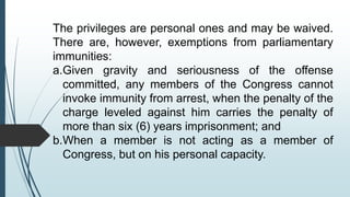 The privileges are personal ones and may be waived.
There are, however, exemptions from parliamentary
immunities:
a.Given gravity and seriousness of the offense
committed, any members of the Congress cannot
invoke immunity from arrest, when the penalty of the
charge leveled against him carries the penalty of
more than six (6) years imprisonment; and
b.When a member is not acting as a member of
Congress, but on his personal capacity.
 