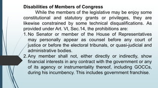 Disabilities of Members of Congress
While the members of the legislative may be enjoy some
constitutional and statutory grants or privileges, they are
likewise constrained by some technical disqualifications. As
provided under Art. VI, Sec.14, the prohibitions are:
1.No Senator or member of the House of Representatives
may personally appear as counsel before any court of
justice or before the electoral tribunals, or quasi-judicial and
administrative bodies.
2.Any member shall not, either directly or indirectly, show
financial interests in any contract with the government or any
of its agency or instrumentality thereof, including GOCCs,
during his incumbency. This includes government franchise.
 