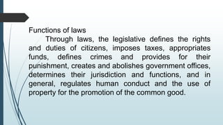 Functions of laws
Through laws, the legislative defines the rights
and duties of citizens, imposes taxes, appropriates
funds, defines crimes and provides for their
punishment, creates and abolishes government offices,
determines their jurisdiction and functions, and in
general, regulates human conduct and the use of
property for the promotion of the common good.
 
