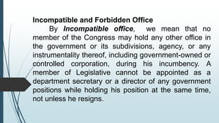 Incompatible and Forbidden Office
By Incompatible office, we mean that no
member of the Congress may hold any other office in
the government or its subdivisions, agency, or any
instrumentality thereof, including government-owned or
controlled corporation, during his incumbency. A
member of Legislative cannot be appointed as a
department secretary or a director of any government
positions while holding his position at the same time,
not unless he resigns.
 