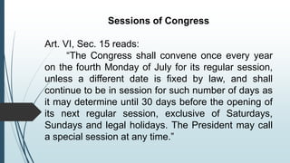 Sessions of Congress
Art. VI, Sec. 15 reads:
“The Congress shall convene once every year
on the fourth Monday of July for its regular session,
unless a different date is fixed by law, and shall
continue to be in session for such number of days as
it may determine until 30 days before the opening of
its next regular session, exclusive of Saturdays,
Sundays and legal holidays. The President may call
a special session at any time.”
 