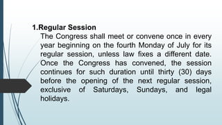 1.Regular Session
The Congress shall meet or convene once in every
year beginning on the fourth Monday of July for its
regular session, unless law fixes a different date.
Once the Congress has convened, the session
continues for such duration until thirty (30) days
before the opening of the next regular session,
exclusive of Saturdays, Sundays, and legal
holidays.
 