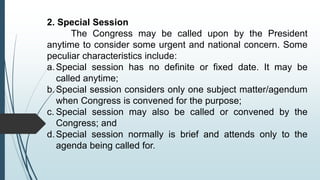 2. Special Session
The Congress may be called upon by the President
anytime to consider some urgent and national concern. Some
peculiar characteristics include:
a.Special session has no definite or fixed date. It may be
called anytime;
b.Special session considers only one subject matter/agendum
when Congress is convened for the purpose;
c. Special session may also be called or convened by the
Congress; and
d.Special session normally is brief and attends only to the
agenda being called for.
 
