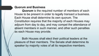 Quorum and Business
Quorum is the required number of members of each
House to be present in order to legally transact a business.
Each House shall determine its own quorum. The
Constitution requires that the majority of each Houses may
adjourn from day to day, and may compel the attendance of
absent members in such manner, and other such penalties
as each House may provide.
Both Houses shall elect their political leaders at the
pleasure of their members. The Senate shall determine its
speaker by majority votes of all its respective members.
 