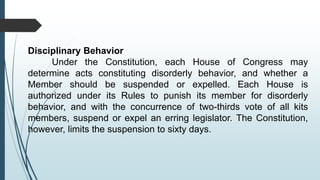 Disciplinary Behavior
Under the Constitution, each House of Congress may
determine acts constituting disorderly behavior, and whether a
Member should be suspended or expelled. Each House is
authorized under its Rules to punish its member for disorderly
behavior, and with the concurrence of two-thirds vote of all kits
members, suspend or expel an erring legislator. The Constitution,
however, limits the suspension to sixty days.
 