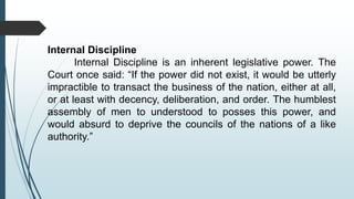 Internal Discipline
Internal Discipline is an inherent legislative power. The
Court once said: “If the power did not exist, it would be utterly
impractible to transact the business of the nation, either at all,
or at least with decency, deliberation, and order. The humblest
assembly of men to understood to posses this power, and
would absurd to deprive the councils of the nations of a like
authority.”
 