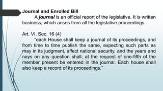 Journal and Enrolled Bill
A journal is an official report of the legislative. It is written
business, which arises from all the legislative proceedings.
Art. VI, Sec. 16 (4)
“each House shall keep a journal of its proceedings, and
from time to time publish the same, expecting such parts as
may in its judgment, affect national security, and the years and
nays on any question shall, at the request of one-fifth of the
member present be entered in the journal. Each house shall
also keep a record of its proceedings.”
 