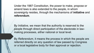 Under the 1987 Constitution, the power to make, propose or
amend laws is also extended to the people, in whom
sovereignty resides, through the mechanisms of initiative and
referendum.
By Initiative, we mean that the authority is reserved to the
people through direct participation of the electorate in law-
making processes, either national or local level.
By Referendum, it means the process in which the people are
referred directly on any question of law passed by Congress
or a local legislative body for their approval or rejection.
 