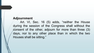 Adjournment
Art. VI, Sec. 16 (5) adds, “neither the House
during the session of the Congress shall without the
consent of the other, adjourn for more than three (3)
days, nor to any other place than in which the two
Houses shall be sitting.”
 