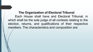 The Organization of Electoral Tribunal
Each House shall have and Electoral Tribunal, in
which shall be the sole judge of all contests relating to the
election, returns, and qualifications of their respective
members. The characteristics and composition are:
 